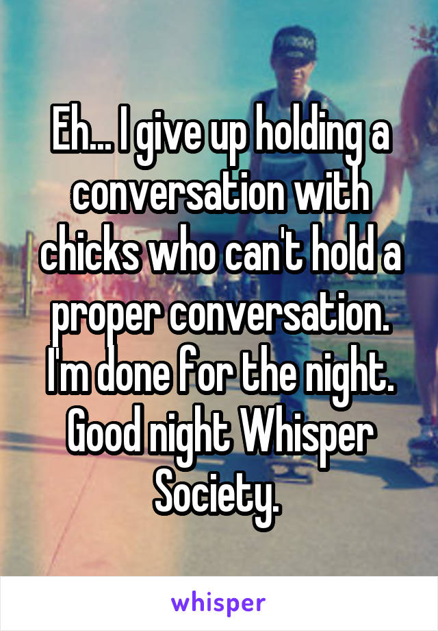 Eh... I give up holding a conversation with chicks who can't hold a proper conversation. I'm done for the night. Good night Whisper Society. 