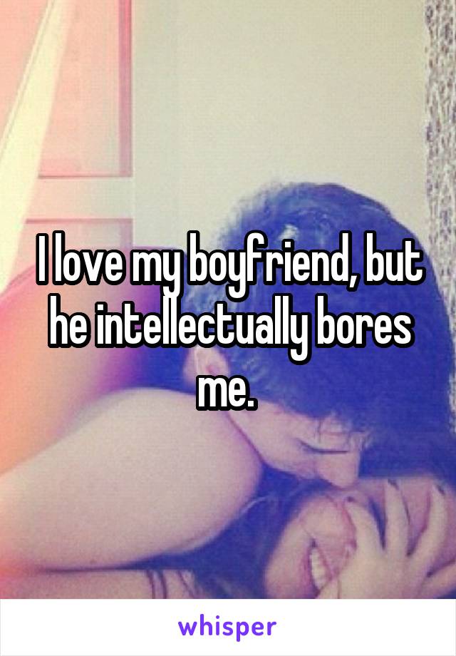 I love my boyfriend, but he intellectually bores me. 