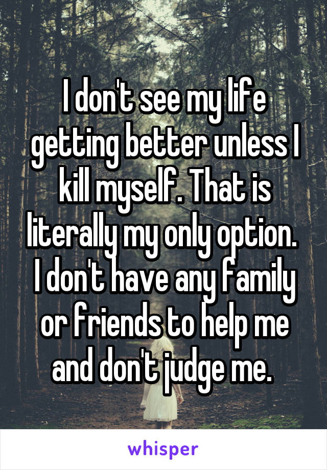 I don't see my life getting better unless I kill myself. That is literally my only option. 
I don't have any family or friends to help me and don't judge me. 