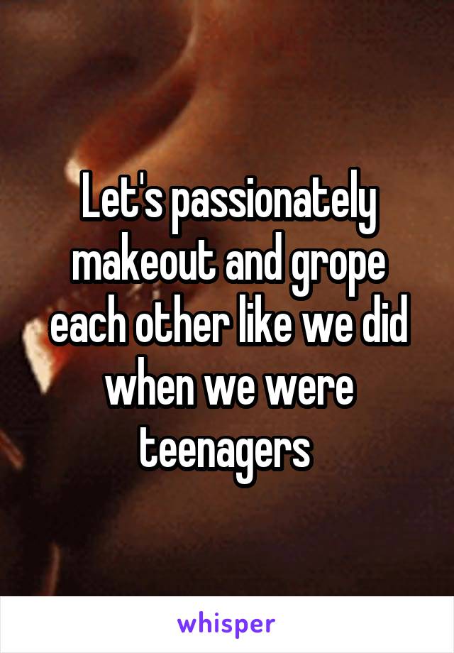 Let's passionately makeout and grope each other like we did when we were teenagers 