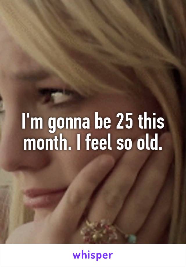 I'm gonna be 25 this month. I feel so old.