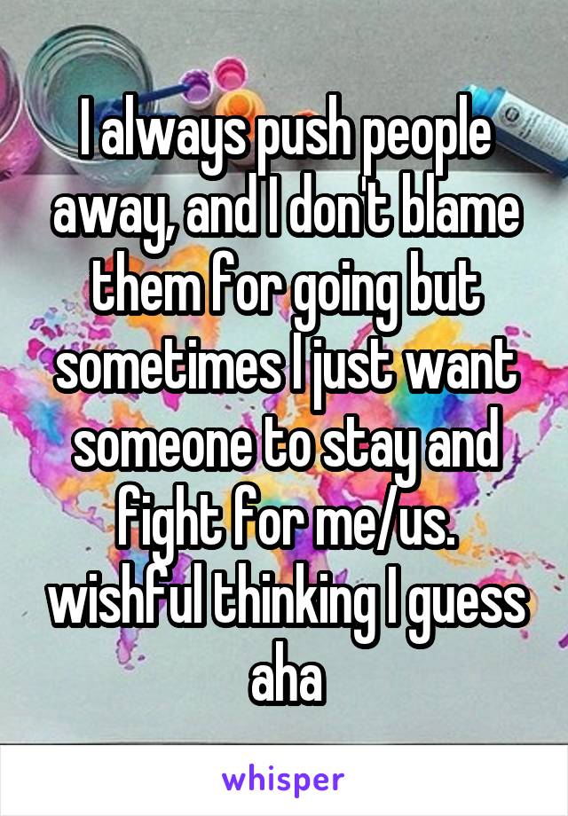 I always push people away, and I don't blame them for going but sometimes I just want someone to stay and fight for me/us. wishful thinking I guess aha