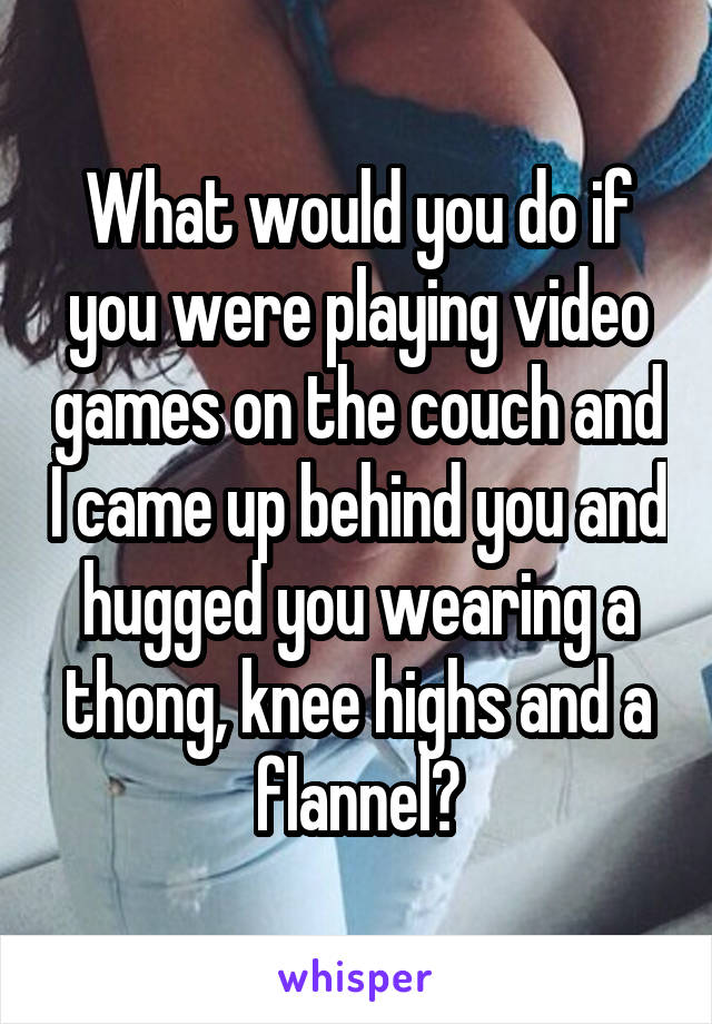 What would you do if you were playing video games on the couch and I came up behind you and hugged you wearing a thong, knee highs and a flannel?