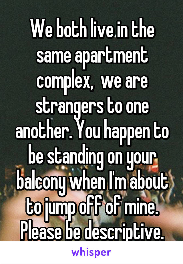 We both live in the same apartment complex,  we are strangers to one another. You happen to be standing on your balcony when I'm about to jump off of mine. Please be descriptive.