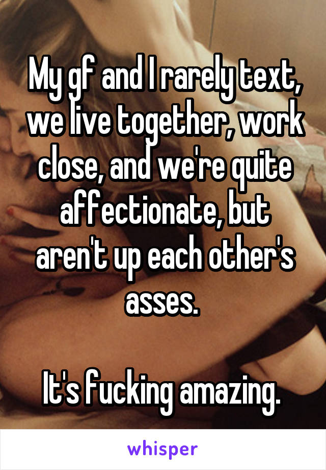 My gf and I rarely text, we live together, work close, and we're quite affectionate, but aren't up each other's asses. 

It's fucking amazing. 