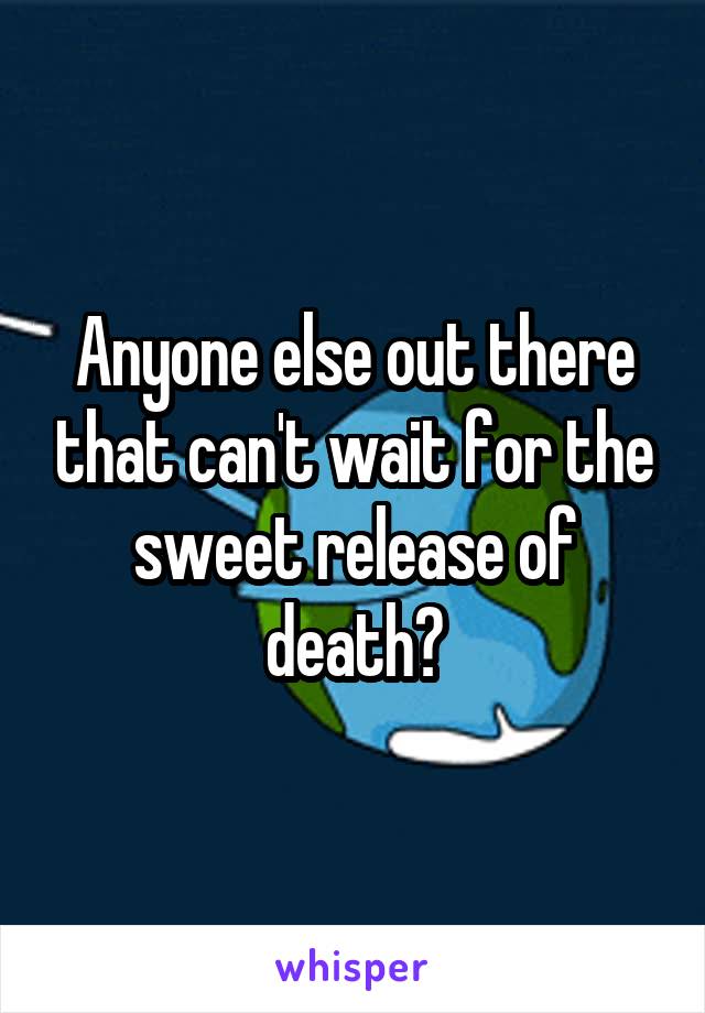 Anyone else out there that can't wait for the sweet release of death?