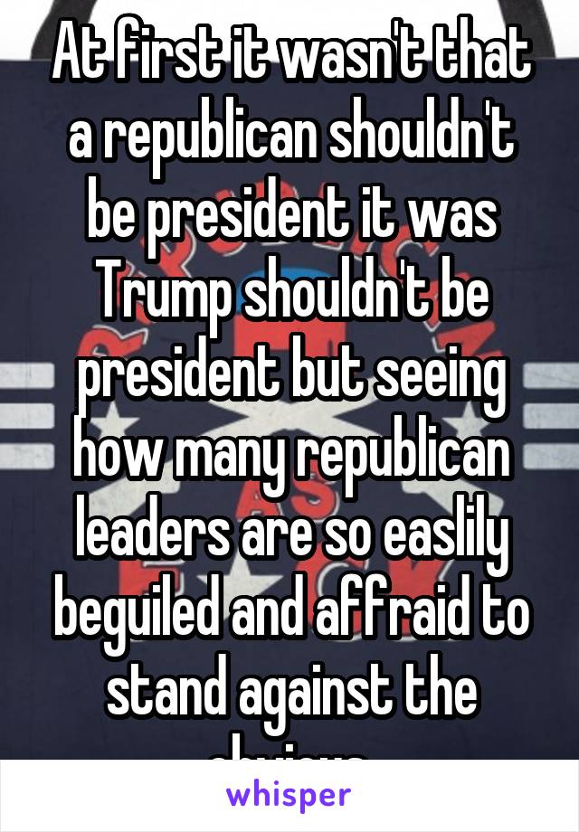 At first it wasn't that a republican shouldn't be president it was Trump shouldn't be president but seeing how many republican leaders are so easlily beguiled and affraid to stand against the obvious 
