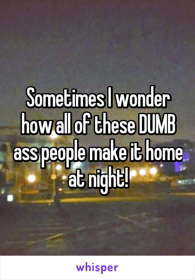 Sometimes I wonder how all of these DUMB ass people make it home at night!