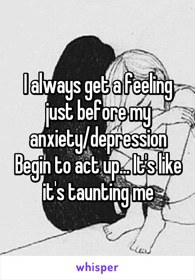 I always get a feeling just before my anxiety/depression Begin to act up... It's like it's taunting me