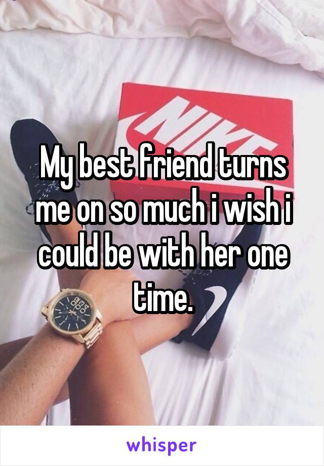 My best friend turns me on so much i wish i could be with her one time.