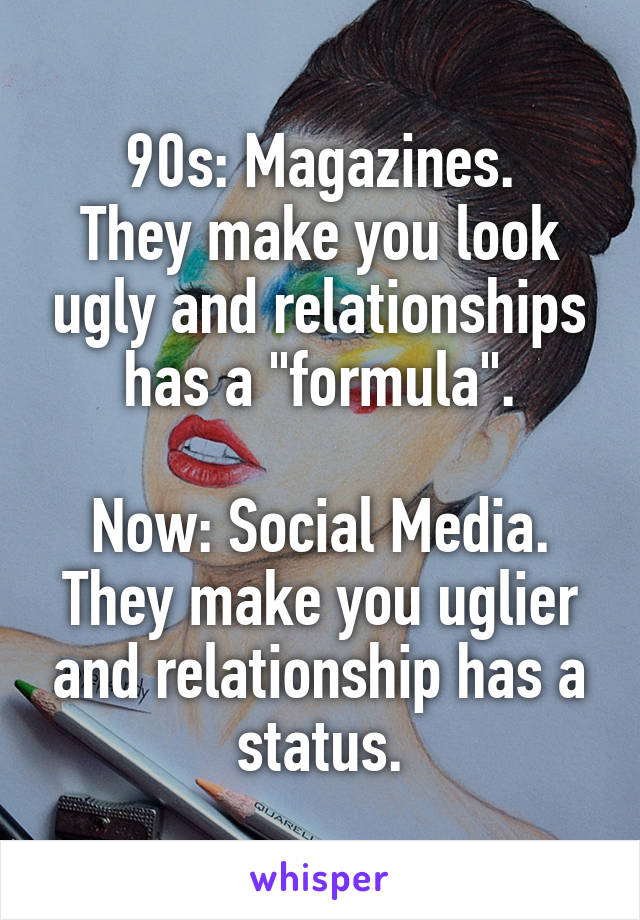 90s: Magazines.
They make you look ugly and relationships has a "formula".

Now: Social Media.
They make you uglier and relationship has a status.