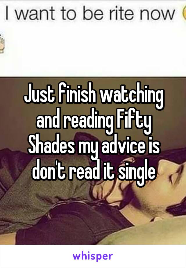 Just finish watching and reading Fifty Shades my advice is don't read it single