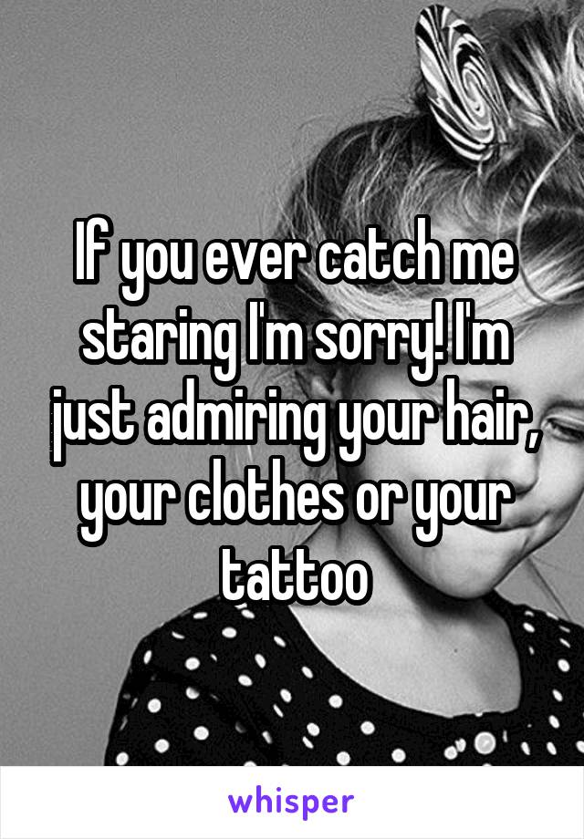 If you ever catch me staring I'm sorry! I'm just admiring your hair, your clothes or your tattoo