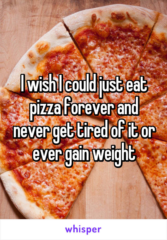 I wish I could just eat pizza forever and never get tired of it or ever gain weight