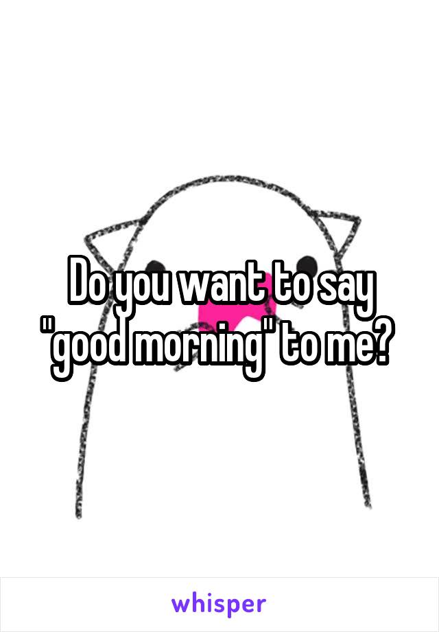 Do you want to say "good morning" to me? 