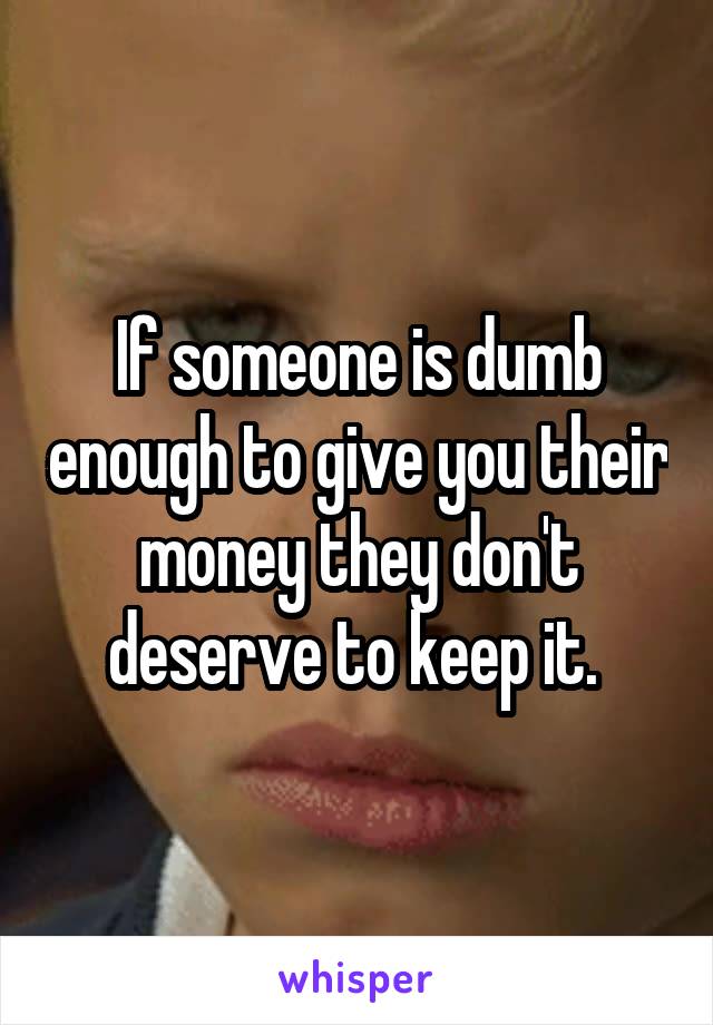 If someone is dumb enough to give you their money they don't deserve to keep it. 