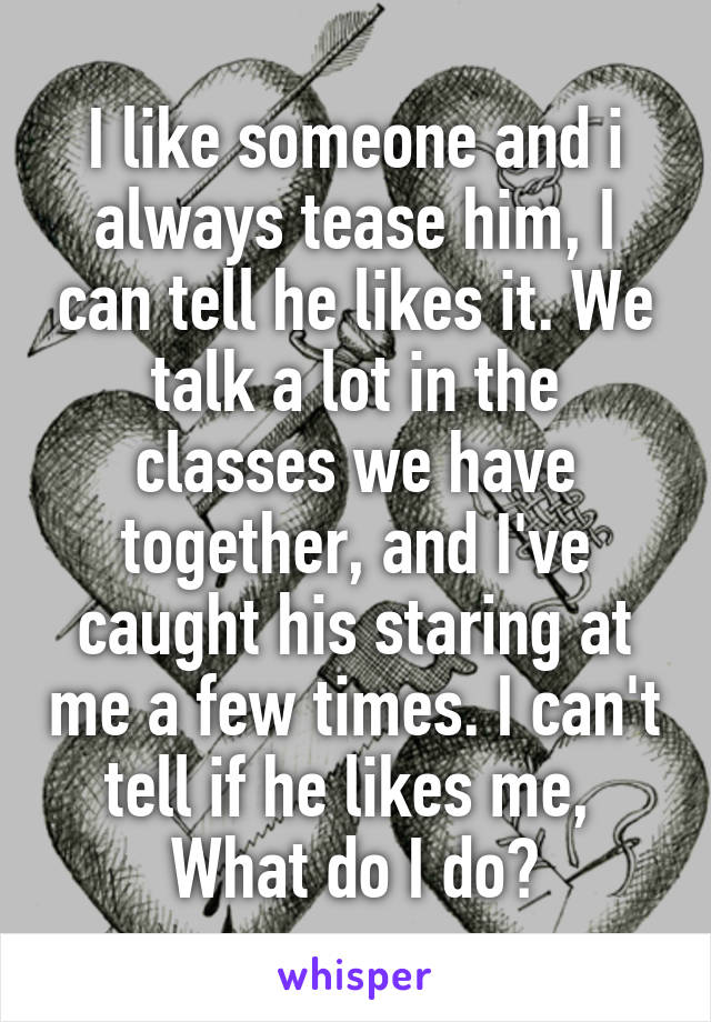 I like someone and i always tease him, I can tell he likes it. We talk a lot in the classes we have together, and I've caught his staring at me a few times. I can't tell if he likes me, 
What do I do?
