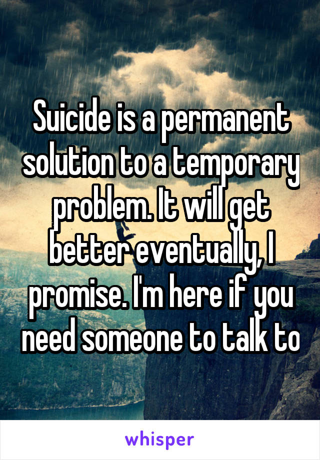 Suicide is a permanent solution to a temporary problem. It will get better eventually, I promise. I'm here if you need someone to talk to