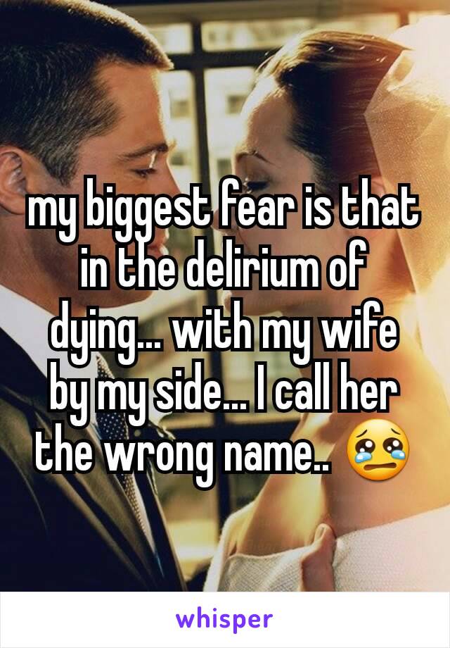 my biggest fear is that in the delirium of dying... with my wife by my side... I call her the wrong name.. 😢
