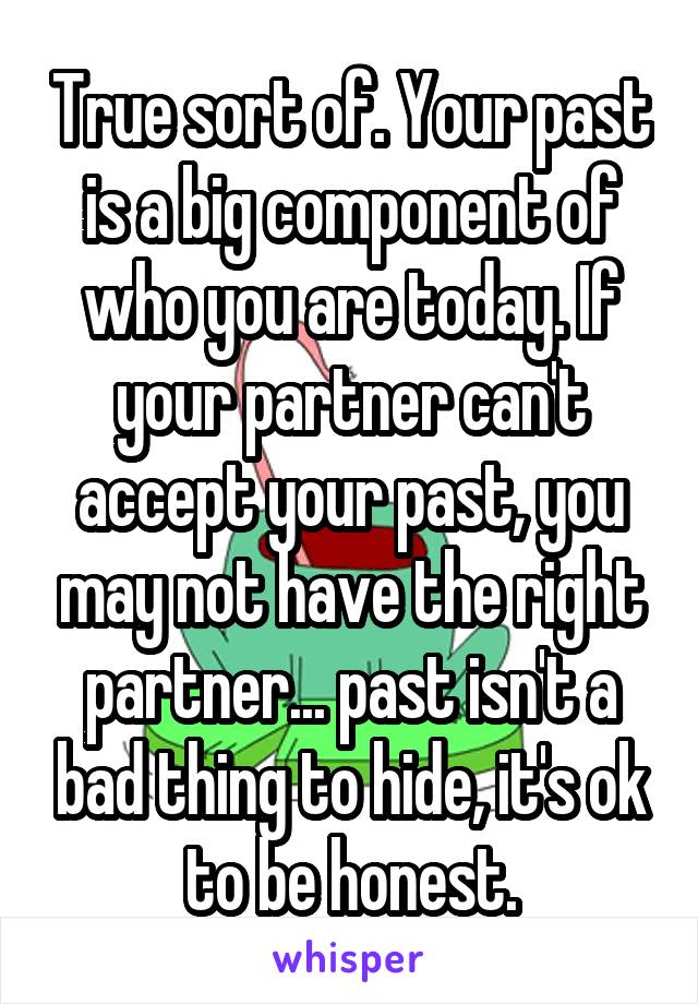 True sort of. Your past is a big component of who you are today. If your partner can't accept your past, you may not have the right partner... past isn't a bad thing to hide, it's ok to be honest.