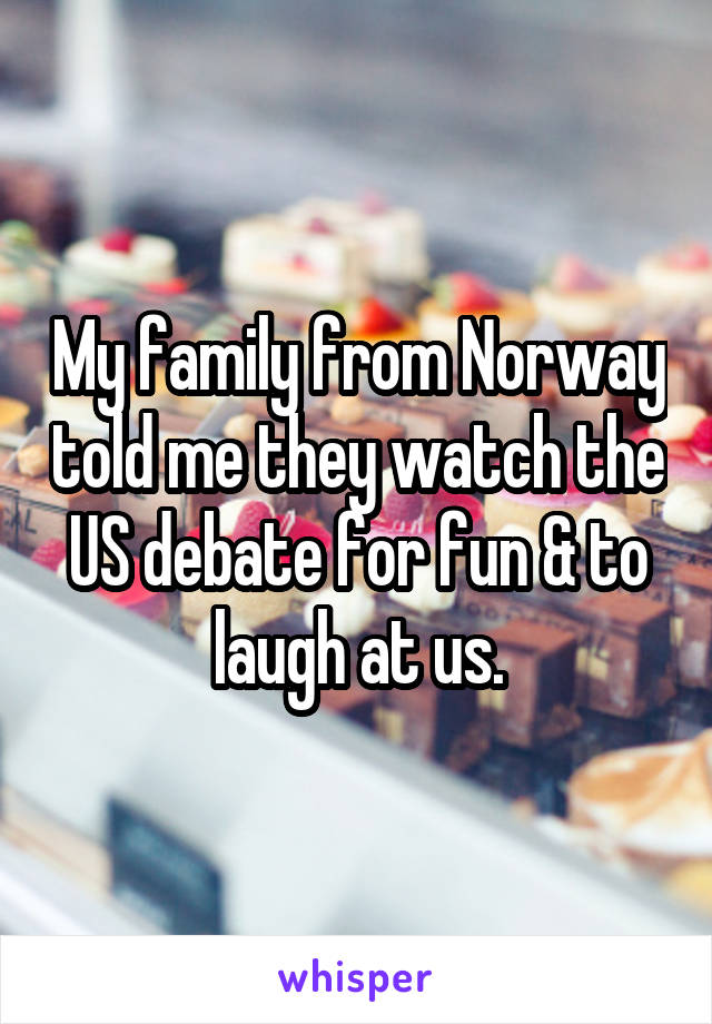 My family from Norway told me they watch the US debate for fun & to laugh at us.