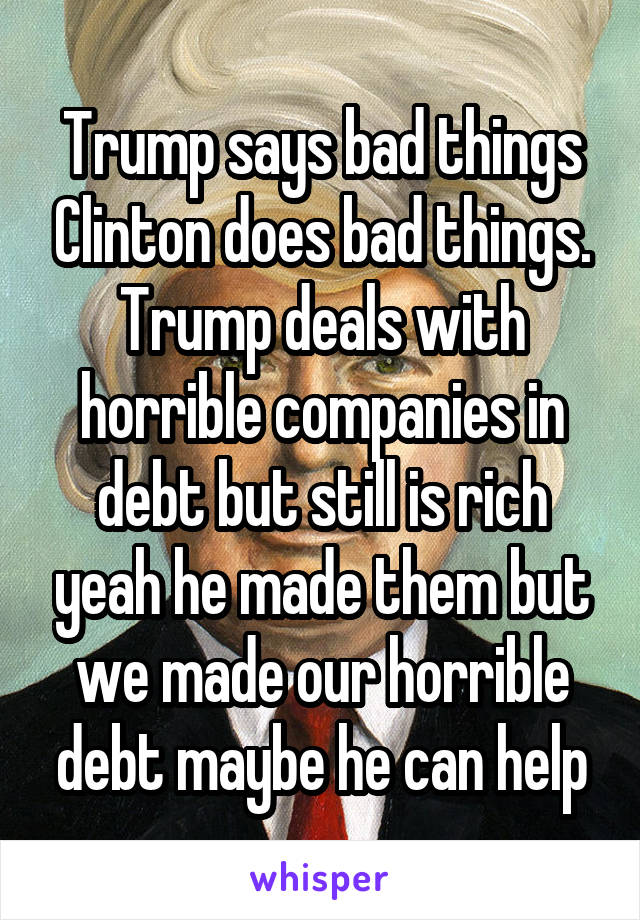 Trump says bad things Clinton does bad things. Trump deals with horrible companies in debt but still is rich yeah he made them but we made our horrible debt maybe he can help