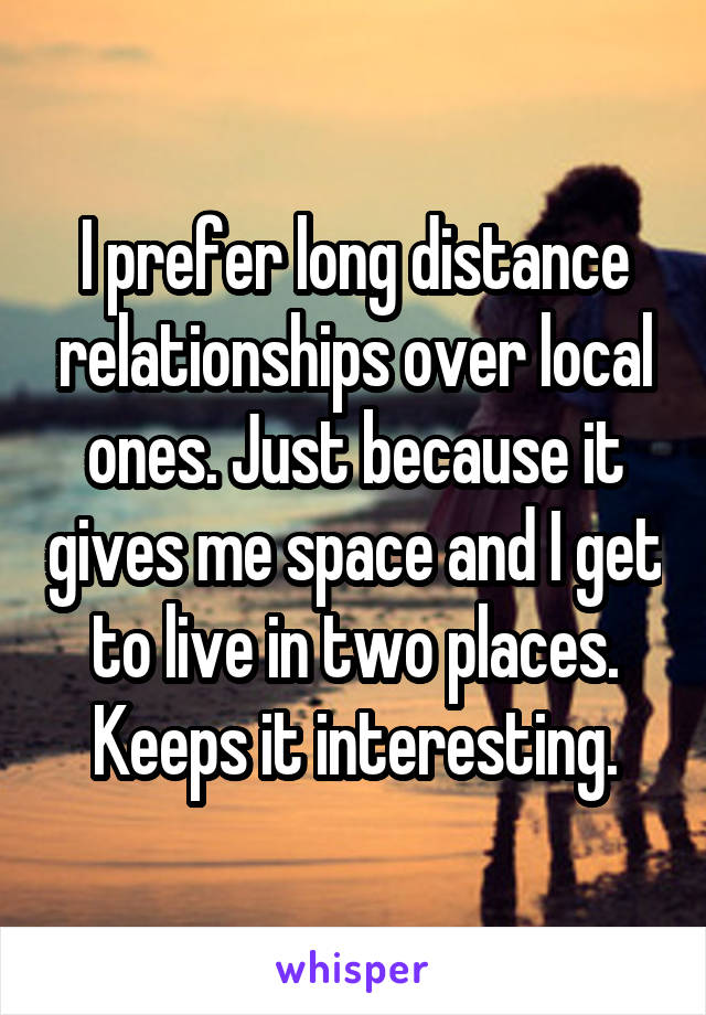 I prefer long distance relationships over local ones. Just because it gives me space and I get to live in two places. Keeps it interesting.