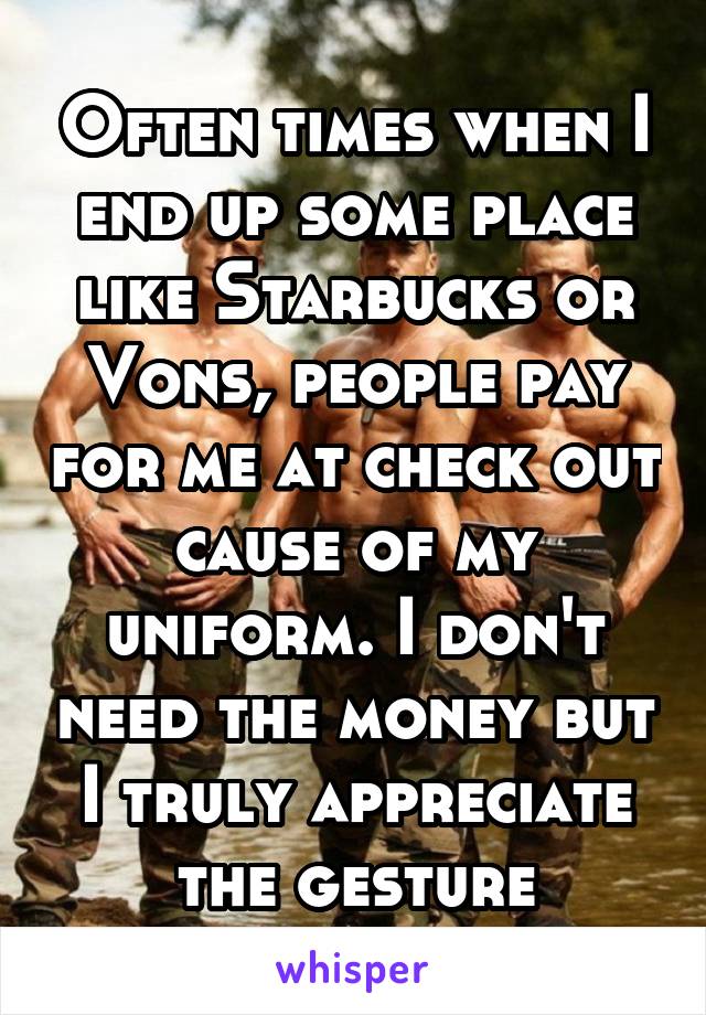Often times when I end up some place like Starbucks or Vons, people pay for me at check out cause of my uniform. I don't need the money but I truly appreciate the gesture