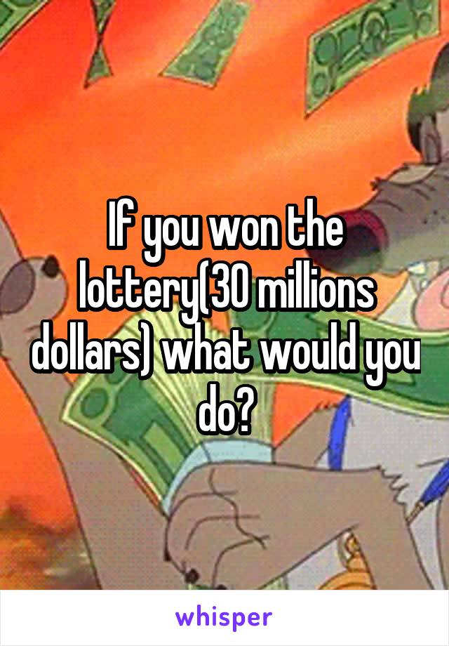 If you won the lottery(30 millions dollars) what would you do?