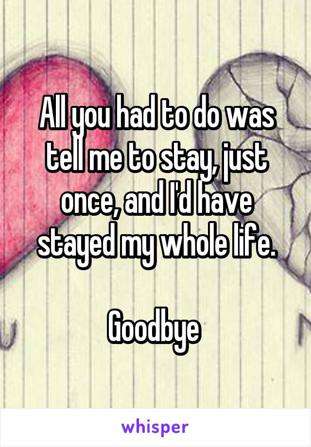 All you had to do was tell me to stay, just once, and I'd have stayed my whole life.

Goodbye 