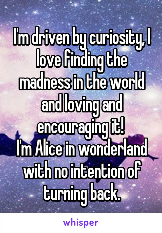 I'm driven by curiosity, I love finding the madness in the world and loving and encouraging it! 
I'm Alice in wonderland with no intention of turning back.