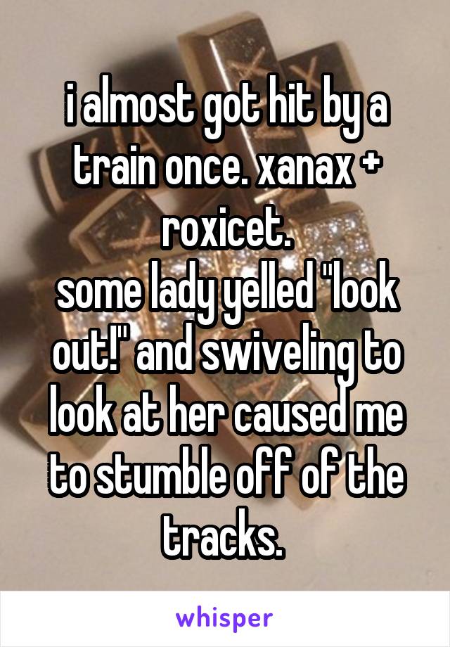 i almost got hit by a train once. xanax + roxicet.
some lady yelled "look out!" and swiveling to look at her caused me to stumble off of the tracks. 