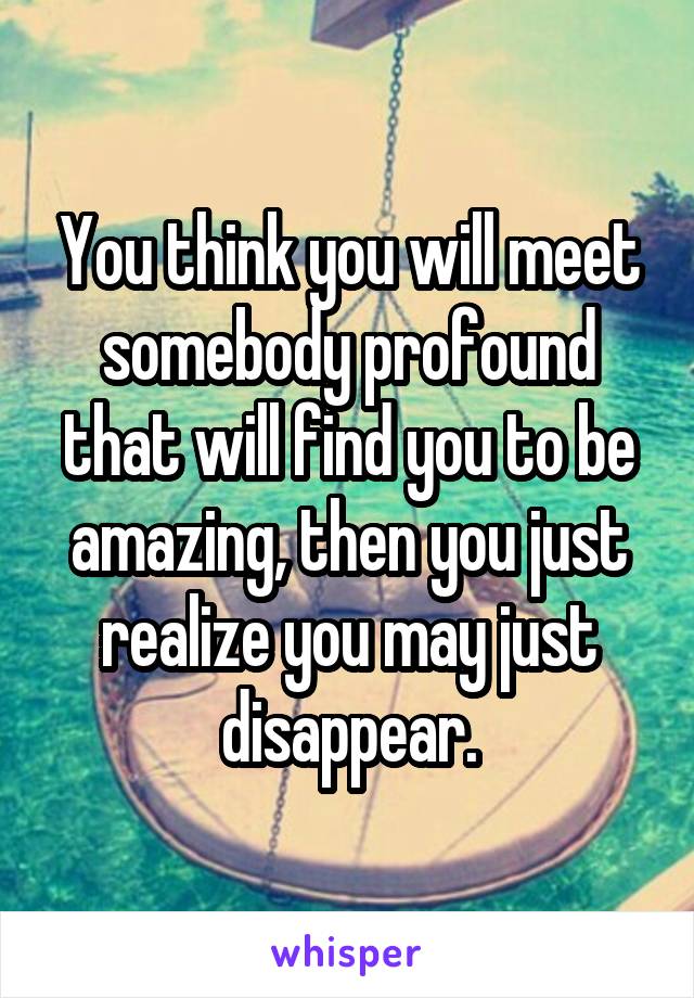 You think you will meet somebody profound that will find you to be amazing, then you just realize you may just disappear.