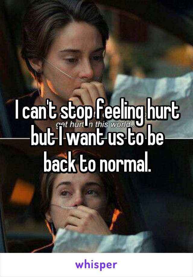 I can't stop feeling hurt but I want us to be back to normal.