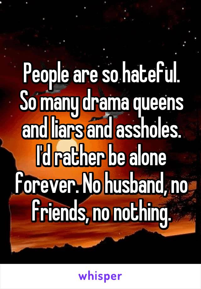 People are so hateful. So many drama queens and liars and assholes. I'd rather be alone forever. No husband, no friends, no nothing.