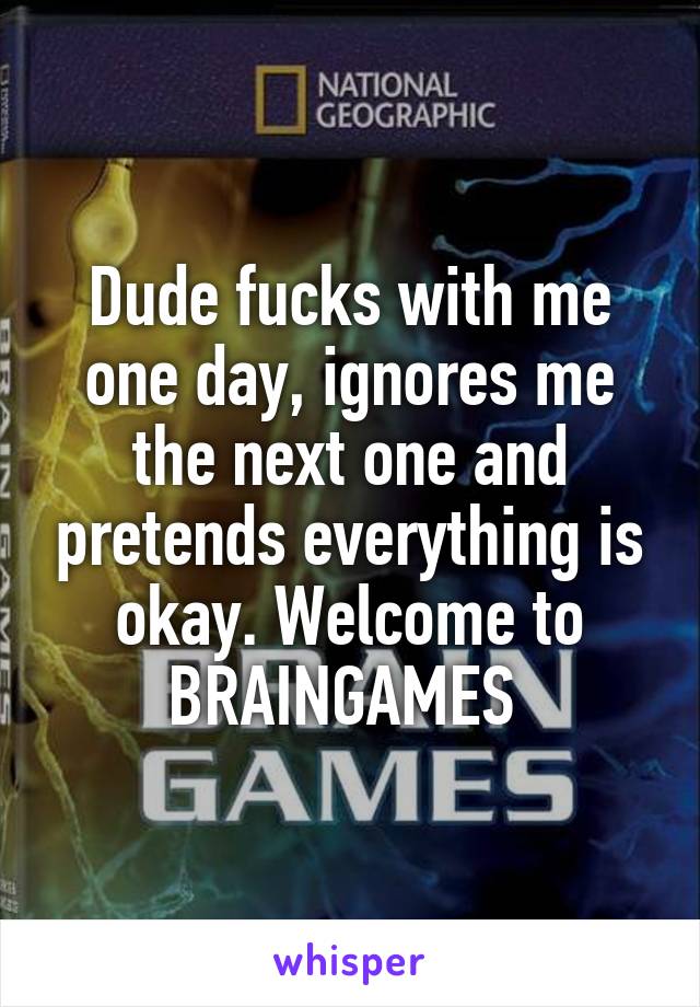 Dude fucks with me one day, ignores me the next one and pretends everything is okay. Welcome to BRAINGAMES 