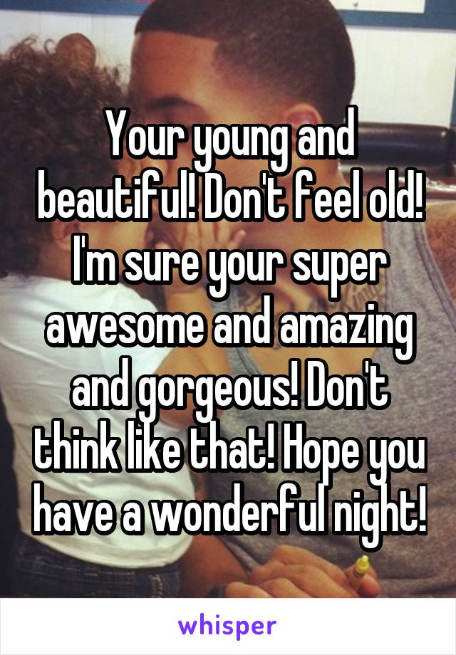 Your young and beautiful! Don't feel old! I'm sure your super awesome and amazing and gorgeous! Don't think like that! Hope you have a wonderful night!
