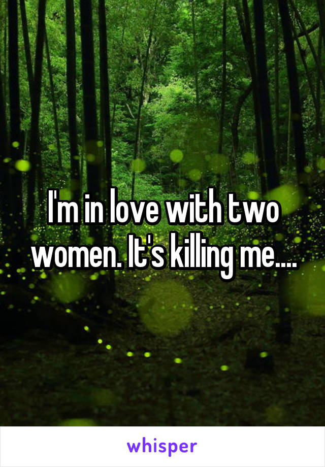 I'm in love with two women. It's killing me....