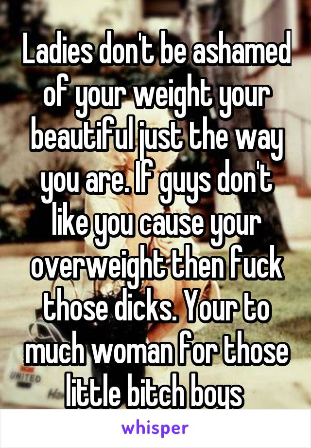 Ladies don't be ashamed of your weight your beautiful just the way you are. If guys don't like you cause your overweight then fuck those dicks. Your to much woman for those little bitch boys 