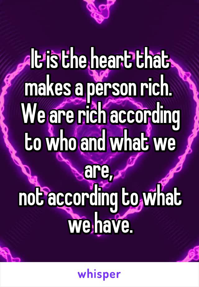 It is the heart that makes a person rich. 
We are rich according to who and what we are, 
not according to what we have.