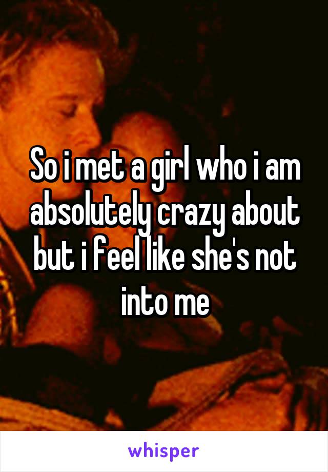 So i met a girl who i am absolutely crazy about but i feel like she's not into me