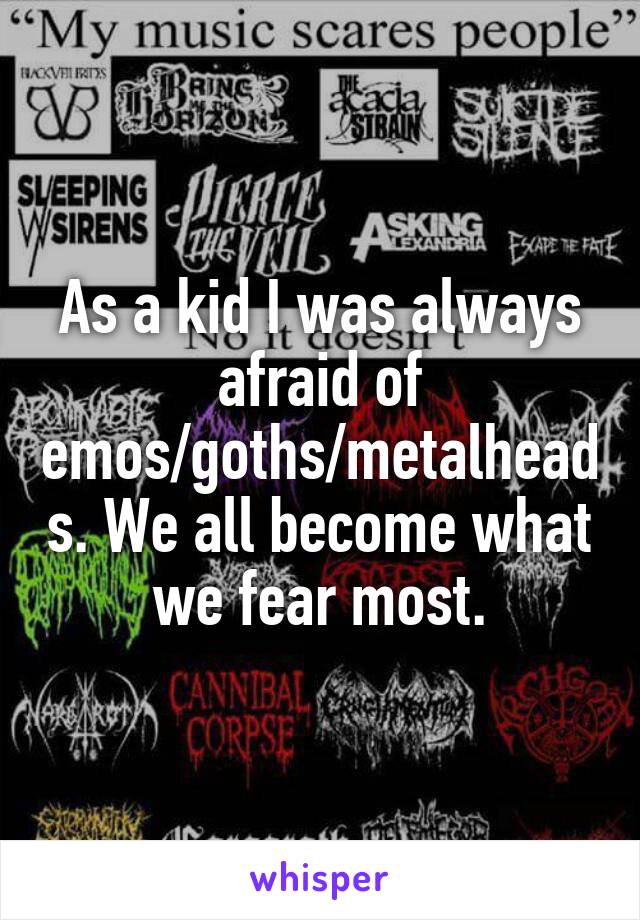 As a kid I was always afraid of emos/goths/metalheads. We all become what we fear most.