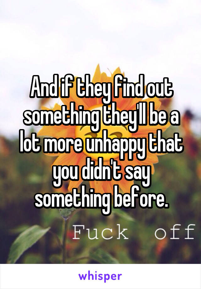 And if they find out something they'll be a lot more unhappy that you didn't say something before.