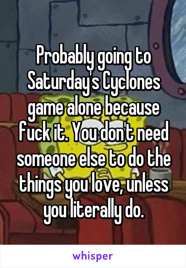 Probably going to Saturday's Cyclones game alone because fuck it. You don't need someone else to do the things you love, unless you literally do.