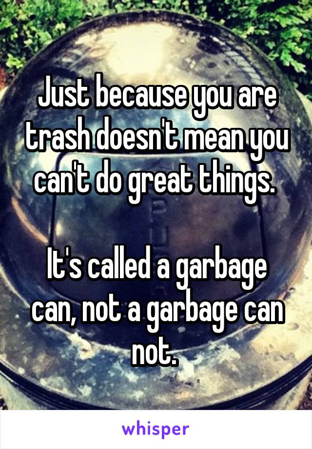 Just because you are trash doesn't mean you can't do great things. 

It's called a garbage can, not a garbage can not. 