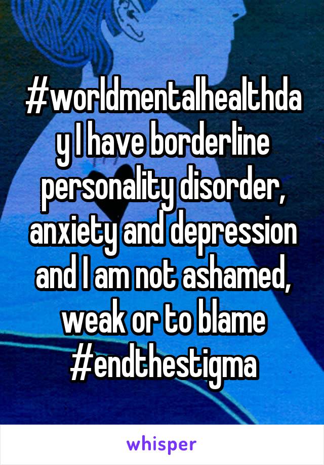 #worldmentalhealthday I have borderline personality disorder, anxiety and depression and I am not ashamed, weak or to blame #endthestigma