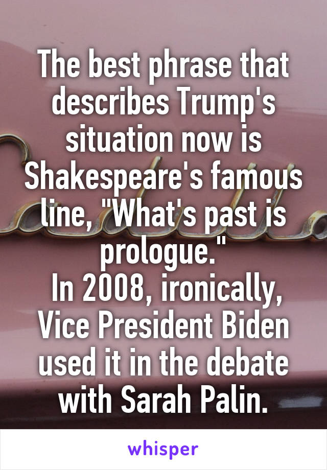 The best phrase that describes Trump's situation now is Shakespeare's famous line, "What's past is prologue."
 In 2008, ironically, Vice President Biden used it in the debate with Sarah Palin.