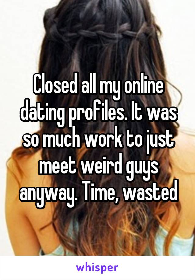 Closed all my online dating profiles. It was so much work to just meet weird guys anyway. Time, wasted