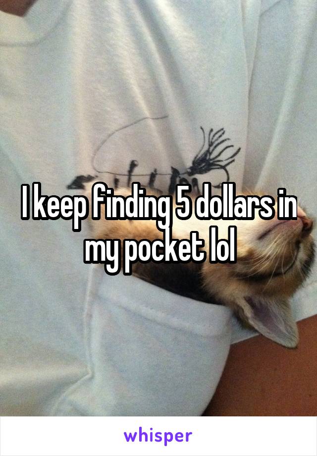 I keep finding 5 dollars in my pocket lol