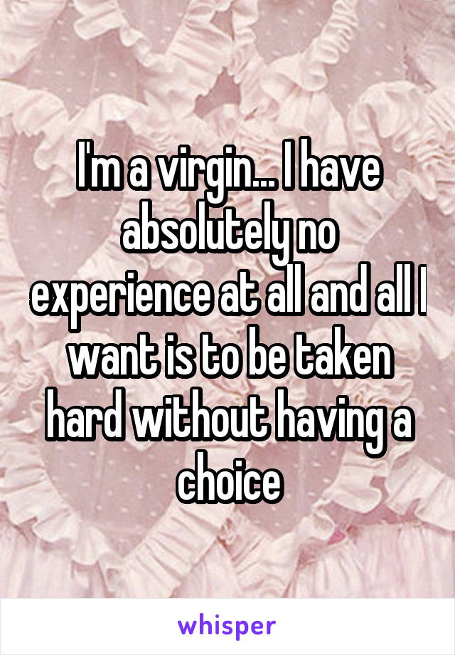 I'm a virgin... I have absolutely no experience at all and all I want is to be taken hard without having a choice